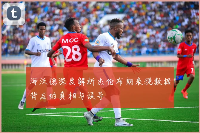 海沃德深度解析杰伦布朗表现数据背后的真相与误导