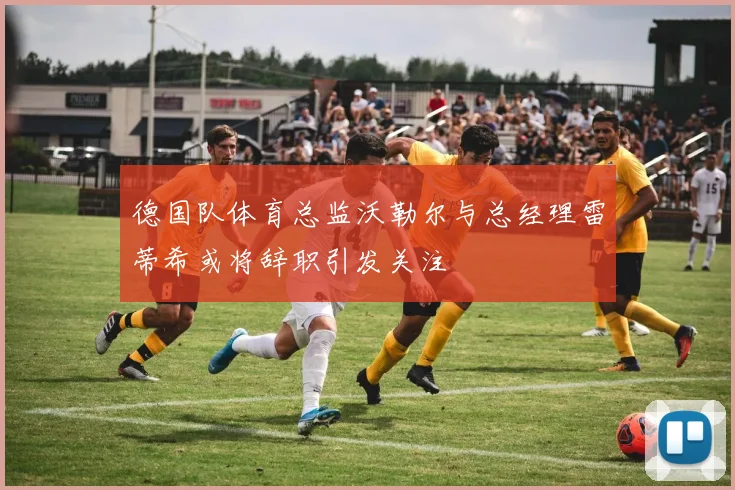 德国队体育总监沃勒尔与总经理雷蒂希或将辞职引发关注