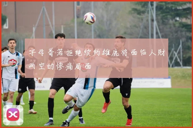 字母哥若拒绝续约雄鹿将面临人财两空的惨痛局面