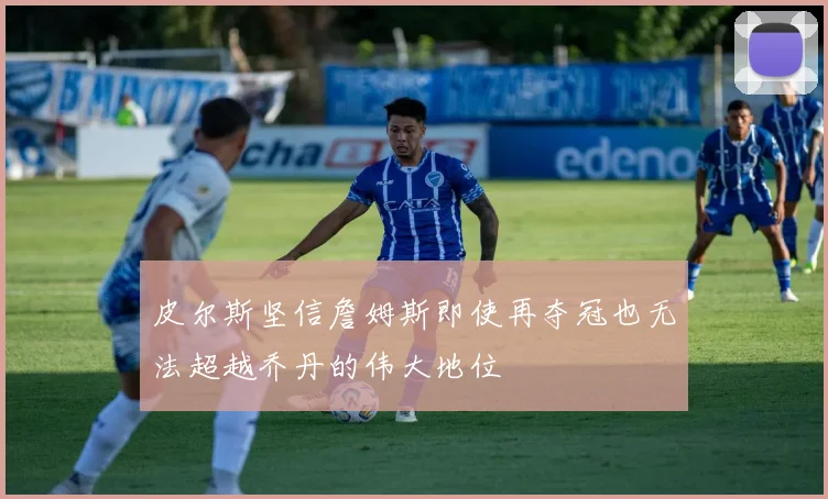 皮尔斯坚信詹姆斯即使再夺冠也无法超越乔丹的伟大地位