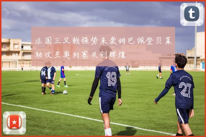 法国三叉戟强势来袭姆巴佩登贝莱助攻王奥利塞共创辉煌