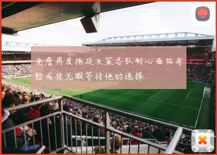 老詹再度拖延决策各队耐心面临考验或将无暇等待他的选择
