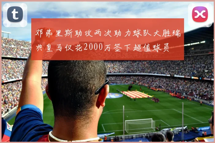 邓弗里斯助攻两次助力球队大胜瑞典皇马仅花2000万签下超值球员