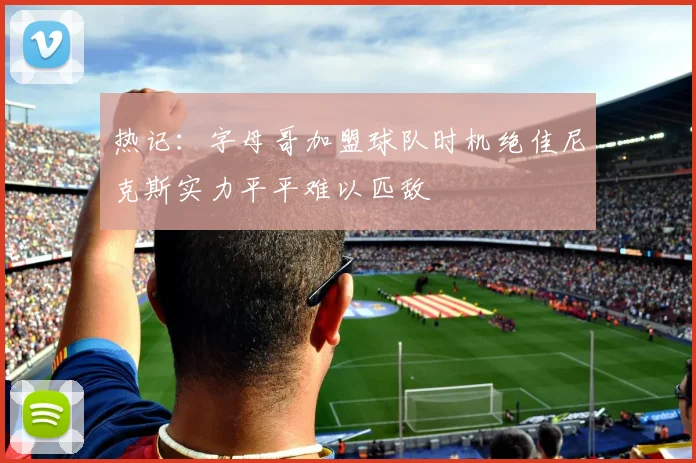 热记：字母哥加盟球队时机绝佳尼克斯实力平平难以匹敌