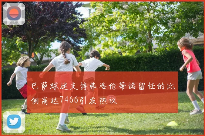 巴萨球迷支持弗洛伦蒂诺留任的比例高达7466引发热议