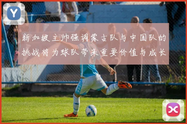 新加坡主帅强调蒙古队与中国队的挑战将为球队带来重要价值与成长机会