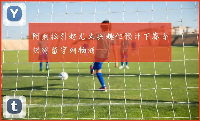 阿利松引起尤文兴趣但预计下赛季仍将留守利物浦
