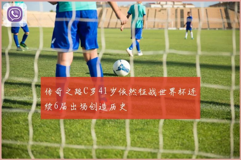 传奇之路C罗41岁依然征战世界杯连续6届出场创造历史