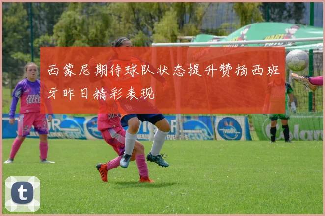西蒙尼期待球队状态提升赞扬西班牙昨日精彩表现