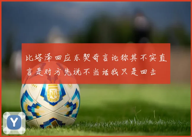 比塔泽回应东契奇言论称其不实直言是对方先说不当话我只是回击