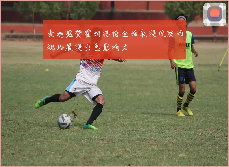 麦迪盛赞霍姆格伦全面表现攻防两端均展现出色影响力