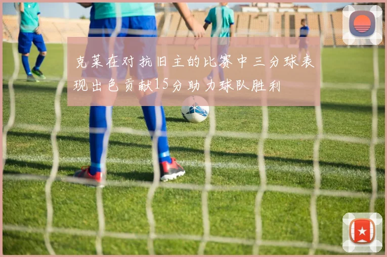 克莱在对抗旧主的比赛中三分球表现出色贡献15分助力球队胜利