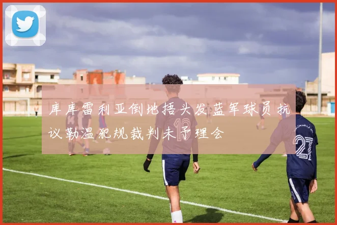库库雷利亚倒地捂头发蓝军球员抗议勒温犯规裁判未予理会