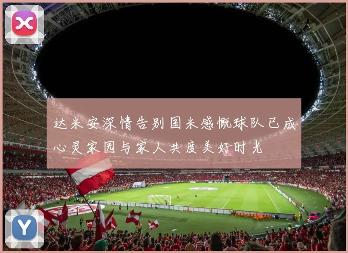 达米安深情告别国米感慨球队已成心灵家园与家人共度美好时光