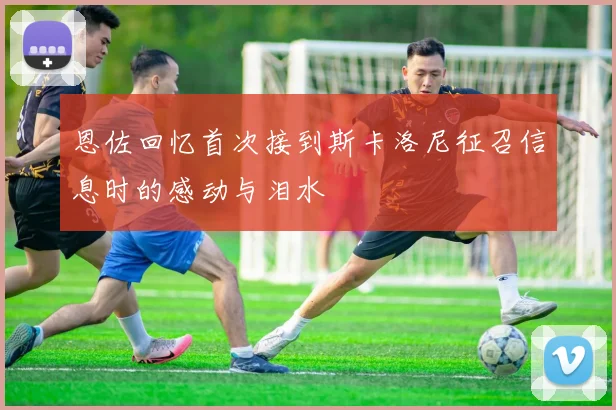 恩佐回忆首次接到斯卡洛尼征召信息时的感动与泪水