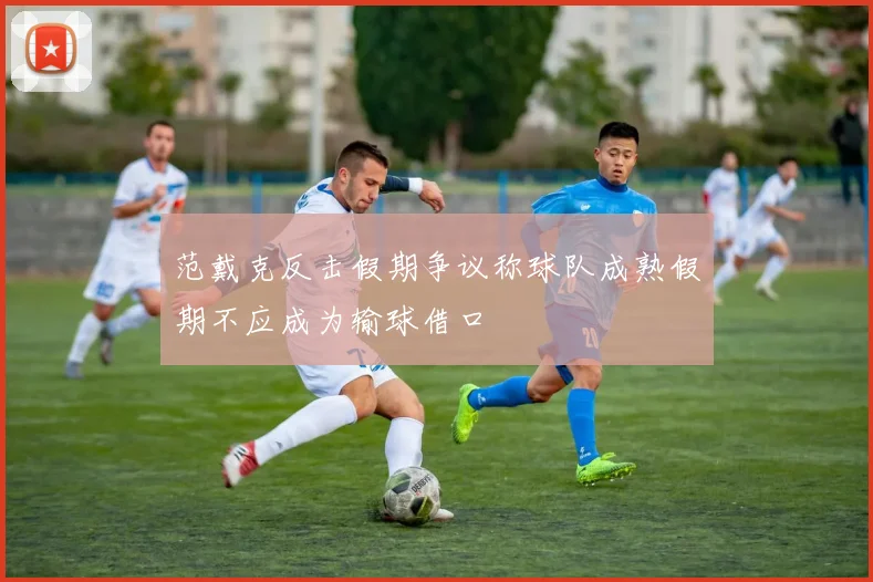 范戴克反击假期争议称球队成熟假期不应成为输球借口
