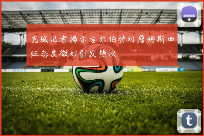 克城记者揭示吉尔伯特对詹姆斯回归态度微妙引发热议