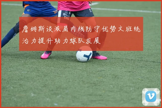詹姆斯谈浓眉内线防守优势文班统治力提升助力球队发展