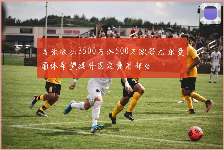 马竞欲以3500万加500万欧签尤尔曼葡体希望提升固定费用部分