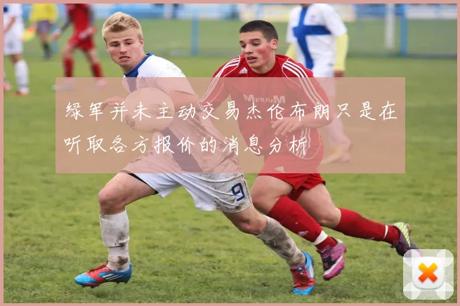 绿军并未主动交易杰伦布朗只是在听取各方报价的消息分析