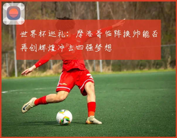 世界杯巡礼：摩洛哥临阵换帅能否再创辉煌冲击四强梦想