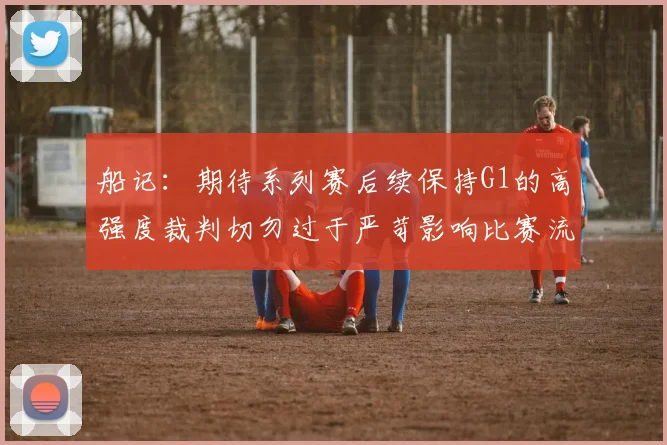 船记：期待系列赛后续保持G1的高强度裁判切勿过于严苛影响比赛流畅性
