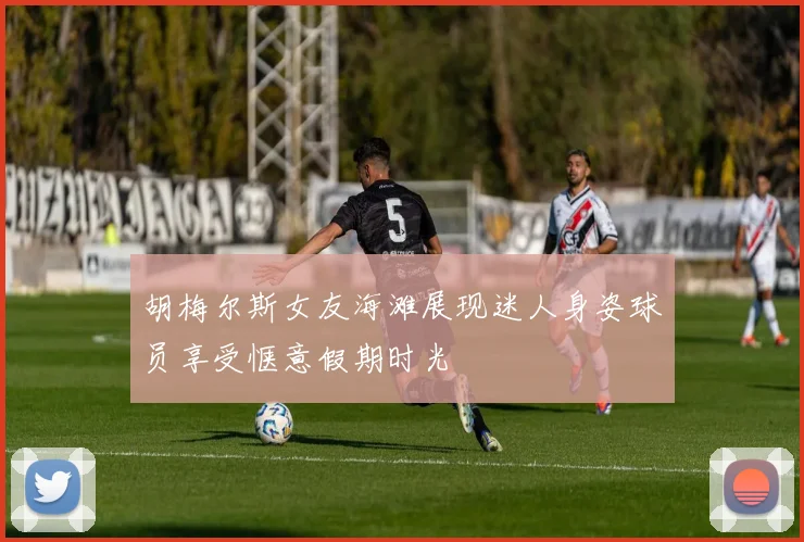 胡梅尔斯女友海滩展现迷人身姿球员享受惬意假期时光