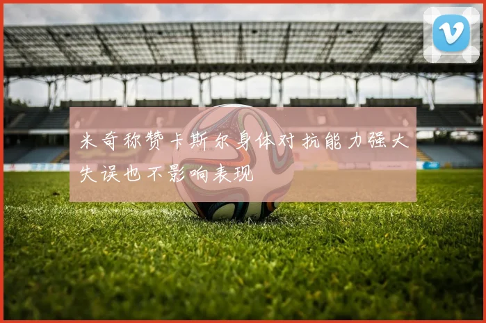 米奇称赞卡斯尔身体对抗能力强大失误也不影响表现