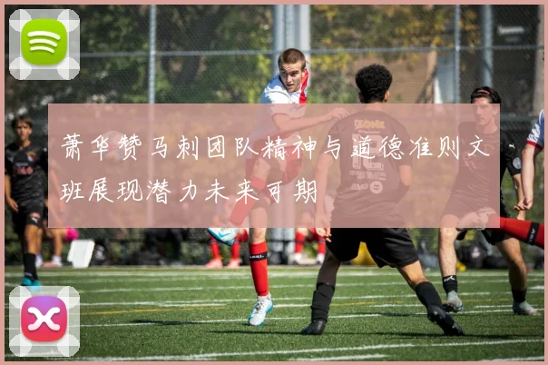 萧华赞马刺团队精神与道德准则文班展现潜力未来可期