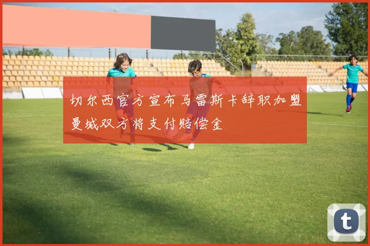 切尔西官方宣布马雷斯卡辞职加盟曼城双方将支付赔偿金